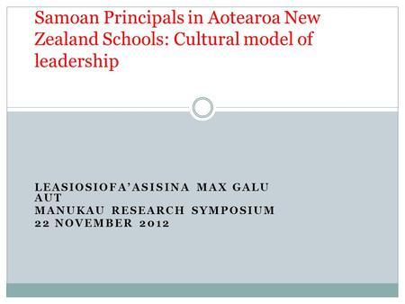 LEASIOSIOFA’ASISINA MAX GALU AUT MANUKAU RESEARCH SYMPOSIUM 22 NOVEMBER 2012 Samoan Principals in Aotearoa New Zealand Schools: Cultural model of leadership.