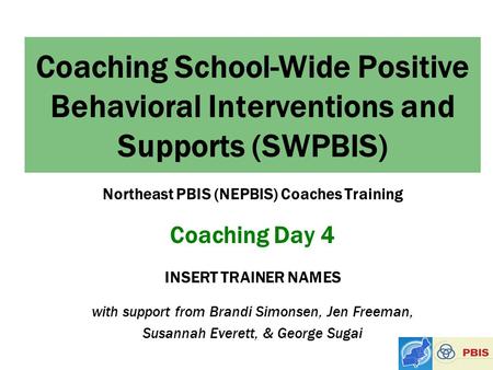 Coaching School-Wide Positive Behavioral Interventions and Supports (SWPBIS) Northeast PBIS (NEPBIS) Coaches Training Coaching Day 4 INSERT TRAINER NAMES.