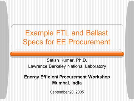 Example FTL and Ballast Specs for EE Procurement Satish Kumar, Ph.D. Lawrence Berkeley National Laboratory Energy Efficient Procurement Workshop Mumbai,