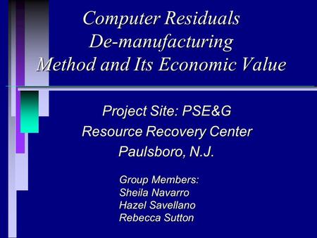 Computer Residuals De-manufacturing Method and Its Economic Value Project Site: PSE&G Resource Recovery Center Paulsboro, N.J. Group Members: Sheila Navarro.