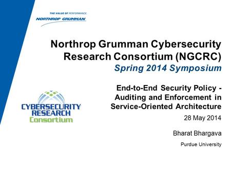 Northrop Grumman Cybersecurity Research Consortium (NGCRC) Spring 2014 Symposium 28 May 2014 Bharat Bhargava Purdue University End-to-End Security Policy.