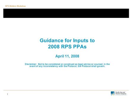 RPS Bidders Workshop 1 Guidance for Inputs to 2008 RPS PPAs April 11, 2008 Disclaimer: Not to be considered or construed as legal advice or counsel; in.