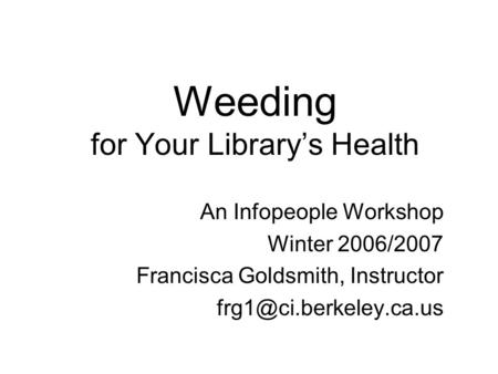 Weeding for Your Library’s Health An Infopeople Workshop Winter 2006/2007 Francisca Goldsmith, Instructor