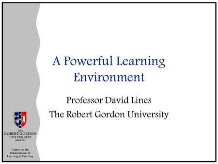 Centre for the Enhancement of Learning & Teaching THE ROBERT GORDON UNIVERSITY ABERDEEN A Powerful Learning Environment Professor David Lines The Robert.