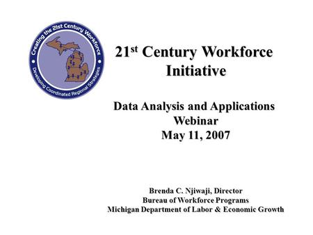 21 st Century Workforce Initiative Data Analysis and Applications Webinar May 11, 2007 Brenda C. Njiwaji, Director Bureau of Workforce Programs Michigan.