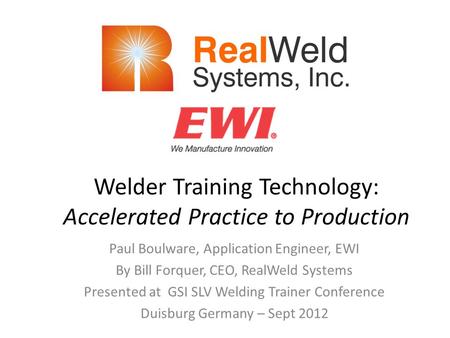 Welder Training Technology: Accelerated Practice to Production Paul Boulware, Application Engineer, EWI By Bill Forquer, CEO, RealWeld Systems Presented.