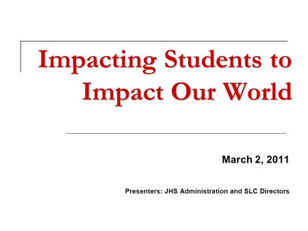 Impacting Students to Impact Our World March 2, 2011 Presenters: JHS Administration and SLC Directors.