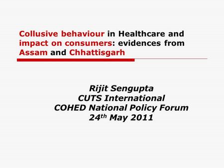 Collusive behaviour in Healthcare and impact on consumers: evidences from Assam and Chhattisgarh Rijit Sengupta CUTS International COHED National Policy.