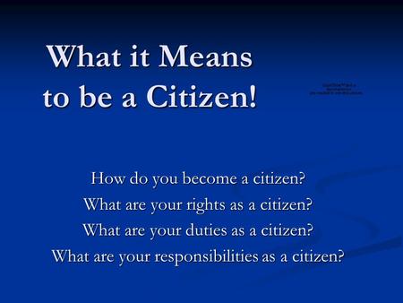 What it Means to be a Citizen! How do you become a citizen? What are your rights as a citizen? What are your duties as a citizen? What are your responsibilities.