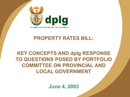 1 PROPERTY RATES BILL: KEY CONCEPTS AND dplg RESPONSE TO QUESTIONS POSED BY PORTFOLIO COMMITTEE ON PROVINCIAL AND LOCAL GOVERNMENT June 4, 2003.