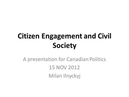 Citizen Engagement and Civil Society A presentation for Canadian Politics 15 NOV 2012 Milan Ilnyckyj.