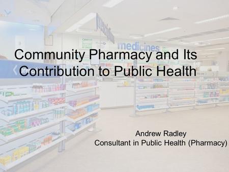 Community Pharmacy and Its Contribution to Public Health Andrew Radley Consultant in Public Health (Pharmacy)