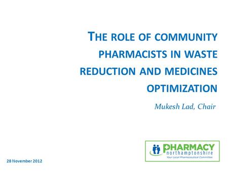 T HE ROLE OF COMMUNITY PHARMACISTS IN WASTE REDUCTION AND MEDICINES OPTIMIZATION Mukesh Lad, Chair 28 November 2012.