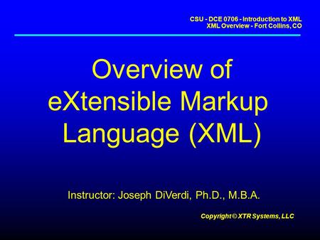 CSU - DCE 0706 - Introduction to XML XML Overview - Fort Collins, CO Copyright © XTR Systems, LLC Overview of eXtensible Markup Language (XML) Instructor: