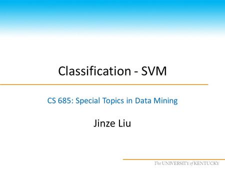 CS685 : Special Topics in Data Mining, UKY The UNIVERSITY of KENTUCKY Classification - SVM CS 685: Special Topics in Data Mining Jinze Liu.