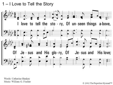 1. I love to tell the story, Of unseen things above, Of Jesus and His glory, Of Jesus and His love; I love to tell the story Because I know 'tis true;