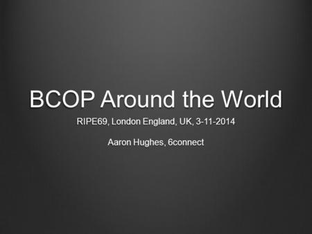 BCOP Around the World RIPE69, London England, UK, 3-11-2014 Aaron Hughes, 6connect.