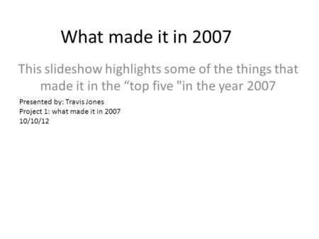 What made it in 2007 This slideshow highlights some of the things that made it in the “top five in the year 2007 Presented by: Travis Jones Project 1: