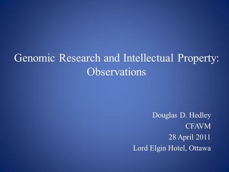 Genomic Research and Intellectual Property: Observations Douglas D. Hedley CFAVM 28 April 2011 Lord Elgin Hotel, Ottawa.