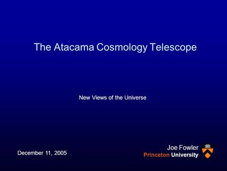 The Atacama Cosmology Telescope New Views of the Universe December 11, 2005 Joe Fowler Princeton University.