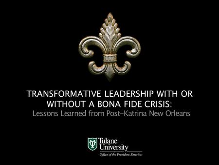 Office of the President Emeritus TRANSFORMATIVE LEADERSHIP WITH OR WITHOUT A BONA FIDE CRISIS: Lessons Learned from Post-Katrina New Orleans.