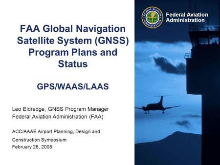 Federal Aviation Administration FAA Global Navigation Satellite System (GNSS) Program Plans and Status GPS/WAAS/LAAS Leo Eldredge, GNSS Program Manager.