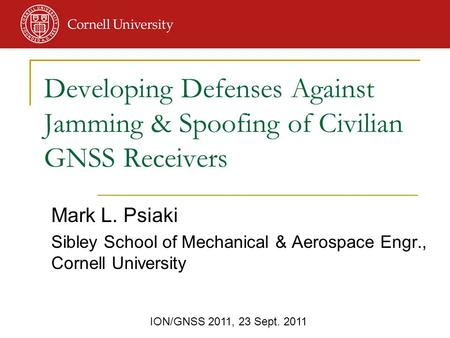 ION/GNSS 2011, 23 Sept. 2011 Mark L. Psiaki Sibley School of Mechanical & Aerospace Engr., Cornell University Developing Defenses Against Jamming & Spoofing.