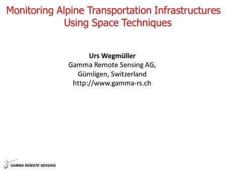 Urs Wegmüller Gamma Remote Sensing AG, Gümligen, Switzerland  Monitoring Alpine Transportation Infrastructures Using Space Techniques.