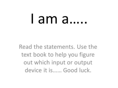 I am a….. Read the statements. Use the text book to help you figure out which input or output device it is…… Good luck.