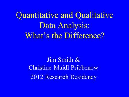 Quantitative and Qualitative Data Analysis: What’s the Difference? Jim Smith & Christine Maidl Pribbenow 2012 Research Residency.