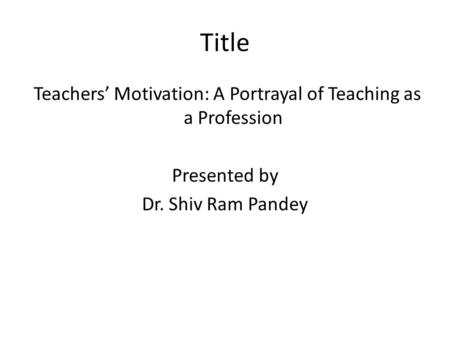 Title Teachers’ Motivation: A Portrayal of Teaching as a Profession Presented by Dr. Shiv Ram Pandey.