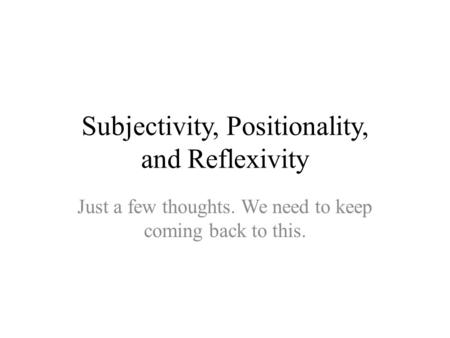 Subjectivity, Positionality, and Reflexivity Just a few thoughts. We need to keep coming back to this.