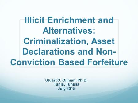 Illicit Enrichment and Alternatives: Criminalization, Asset Declarations and Non- Conviction Based Forfeiture Stuart C. Gilman, Ph.D. Tunis, Tunisia July.