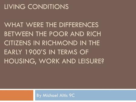 LIVING CONDITIONS WHAT WERE THE DIFFERENCES BETWEEN THE POOR AND RICH CITIZENS IN RICHMOND IN THE EARLY 1900’S IN TERMS OF HOUSING, WORK AND LEISURE? By.