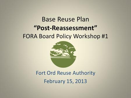 Base Reuse Plan “Post-Reassessment” FORA Board Policy Workshop #1 Fort Ord Reuse Authority February 15, 2013.