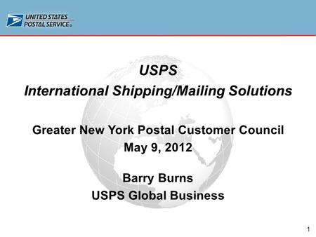 1 USPS International Shipping/Mailing Solutions Greater New York Postal Customer Council May 9, 2012 Barry Burns USPS Global Business.