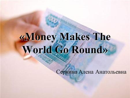 «Money Makes The World Go Round» Серкина Алена Анатольевна.