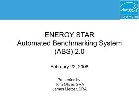 ENERGY STAR Automated Benchmarking System (ABS) 2.0 February 22, 2008 Presented by: Tom Oliver, SRA James Melzer, SRA February 22, 2008.