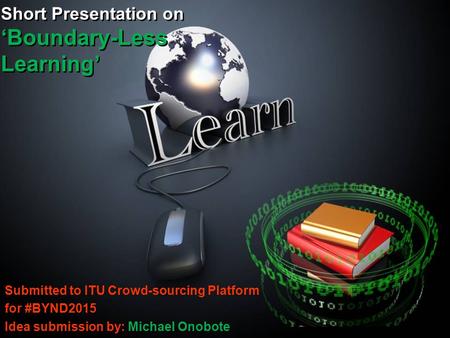 Short Presentation on ‘Boundary-Less Learning’ Submitted to ITU Crowd-sourcing Platform for #BYND2015 Idea submission by: Michael Onobote.