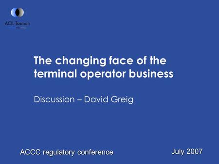 The changing face of the terminal operator business Discussion – David Greig July 2007 ACCC regulatory conference.