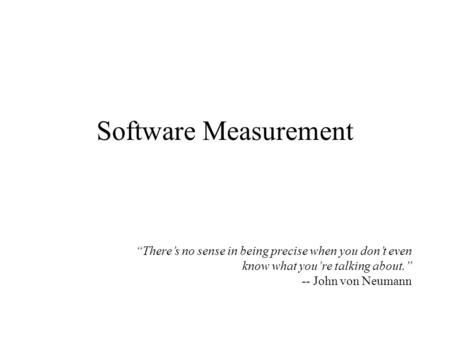 Software Measurement “There’s no sense in being precise when you don’t even know what you’re talking about.” -- John von Neumann.