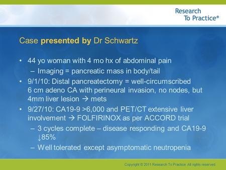 Copyright © 2011 Research To Practice. All rights reserved. Case presented by Dr Schwartz 44 yo woman with 4 mo hx of abdominal pain –Imaging = pancreatic.