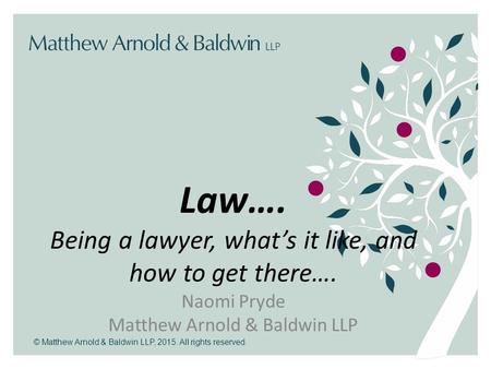 © Matthew Arnold & Baldwin LLP, 2015. All rights reserved. Law…. Being a lawyer, what’s it like, and how to get there…. Naomi Pryde Matthew Arnold & Baldwin.