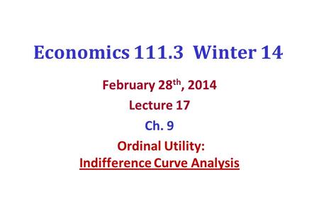 Economics 111.3 Winter 14 February 28 th, 2014 Lecture 17 Ch. 9 Ordinal Utility: Indifference Curve Analysis.