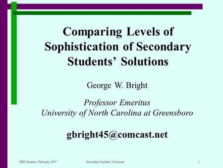 TDG Seminar, February 2007Secondary Students’ Solutions 1 Comparing Levels of Sophistication of Secondary Students’ Solutions George W. Bright Professor.