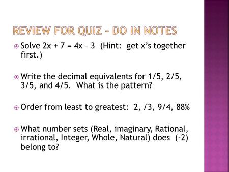  Solve 2x + 7 = 4x – 3 (Hint: get x’s together first.)  Write the decimal equivalents for 1/5, 2/5, 3/5, and 4/5. What is the pattern?  Order from least.