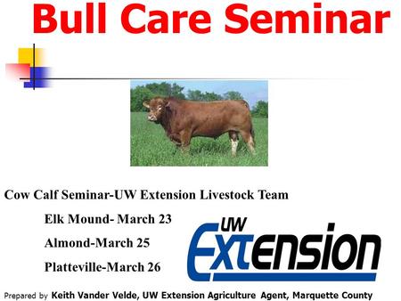 Bull Care Seminar Cow Calf Seminar-UW Extension Livestock Team Elk Mound- March 23 Almond-March 25 Platteville-March 26 Prepared by Keith Vander Velde,