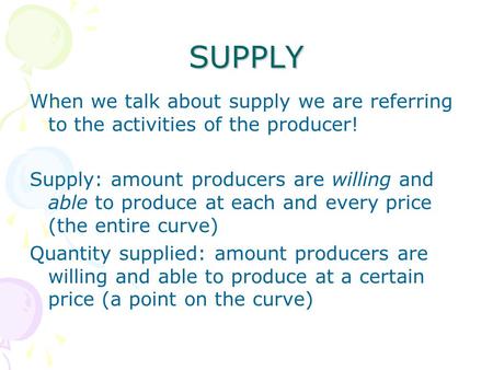 SUPPLY When we talk about supply we are referring to the activities of the producer! Supply: amount producers are willing and able to produce at each and.