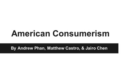 American Consumerism By Andrew Phan, Matthew Castro, & Jairo Chen.