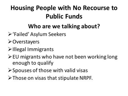 Housing People with No Recourse to Public Funds Who are we talking about?  ‘Failed’ Asylum Seekers  Overstayers  Illegal Immigrants  EU migrants who.